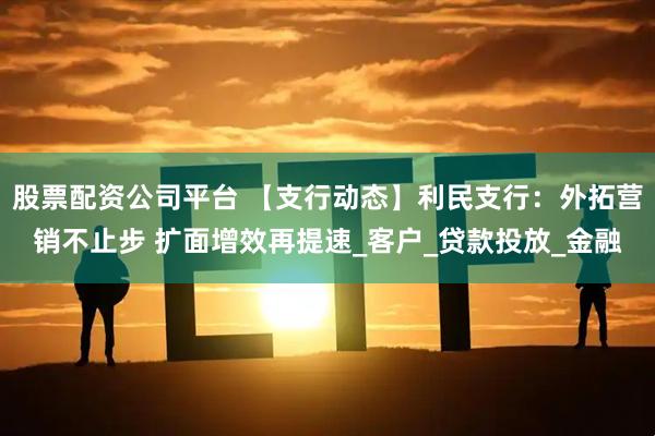 股票配资公司平台 【支行动态】利民支行：外拓营销不止步 扩面增效再提速_客户_贷款投放_金融