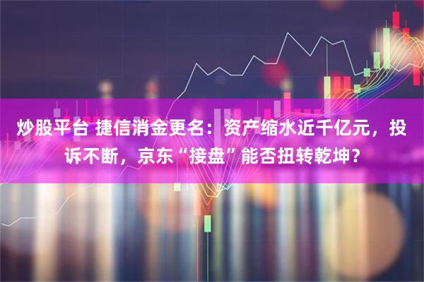 炒股平台 捷信消金更名：资产缩水近千亿元，投诉不断，京东“接盘”能否扭转乾坤？