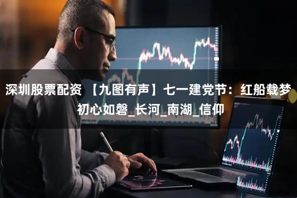 深圳股票配资 【九图有声】七一建党节：红船载梦 初心如磐_长河_南湖_信仰