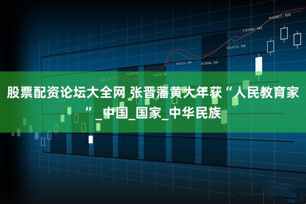 股票配资论坛大全网 张晋藩黄大年获“人民教育家”_中国_国家_中华民族