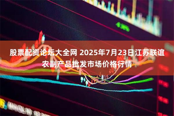股票配资论坛大全网 2025年7月23日江苏联谊农副产品批发市场价格行情